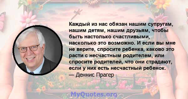 Каждый из нас обязан нашим супругам, нашим детям, нашим друзьям, чтобы быть настолько счастливыми, насколько это возможно. И если вы мне не верите, спросите ребенка, каково это расти с несчастным родителем, или спросите 