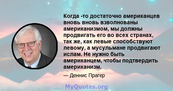 Когда -то достаточно американцев вновь вновь взволнованы американизмом, мы должны продвигать его во всех странах, так же, как левые способствуют левому, а мусульмане продвигают ислам. Не нужно быть американцем, чтобы