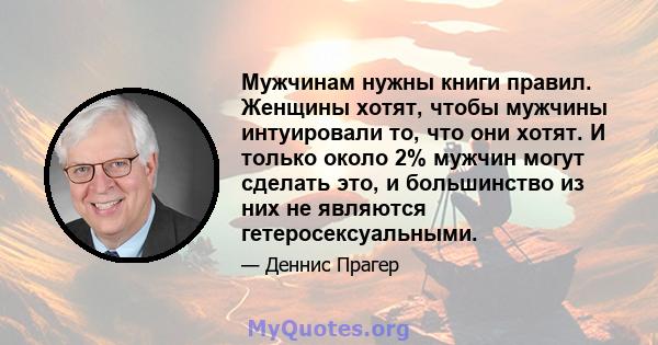 Мужчинам нужны книги правил. Женщины хотят, чтобы мужчины интуировали то, что они хотят. И только около 2% мужчин могут сделать это, и большинство из них не являются гетеросексуальными.