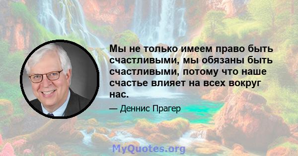 Мы не только имеем право быть счастливыми, мы обязаны быть счастливыми, потому что наше счастье влияет на всех вокруг нас.