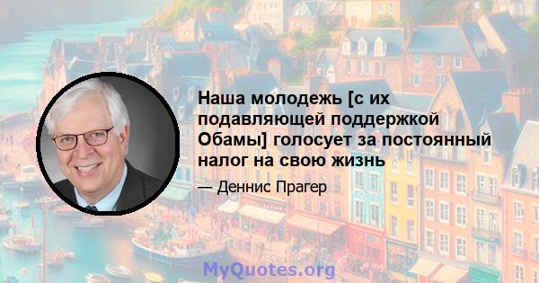 Наша молодежь [с их подавляющей поддержкой Обамы] голосует за постоянный налог на свою жизнь