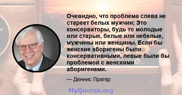 Очевидно, что проблема слева не стареет белых мужчин; Это консерваторы, будь то молодые или старые, белые или небелые, мужчины или женщины. Если бы женские аборигены были консервативными, левые были бы проблемой с