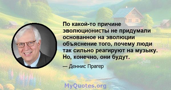 По какой-то причине эволюционисты не придумали основанное на эволюции объяснение того, почему люди так сильно реагируют на музыку. Но, конечно, они будут.