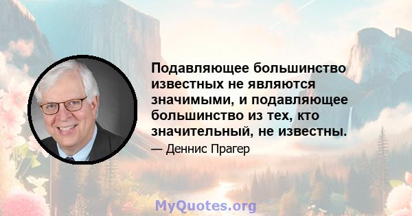 Подавляющее большинство известных не являются значимыми, и подавляющее большинство из тех, кто значительный, не известны.