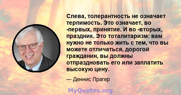 Слева, толерантность не означает терпимость. Это означает, во -первых, принятие. И во -вторых, праздник. Это тоталитаризм: вам нужно не только жить с тем, что вы можете отличаться, дорогой гражданин, вы должны