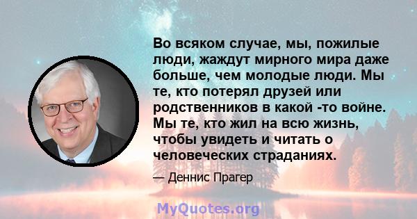 Во всяком случае, мы, пожилые люди, жаждут мирного мира даже больше, чем молодые люди. Мы те, кто потерял друзей или родственников в какой -то войне. Мы те, кто жил на всю жизнь, чтобы увидеть и читать о человеческих