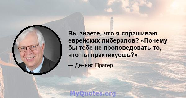 Вы знаете, что я спрашиваю еврейских либералов? «Почему бы тебе не проповедовать то, что ты практикуешь?»