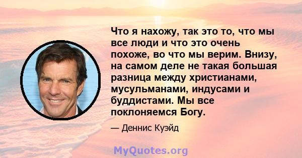 Что я нахожу, так это то, что мы все люди и что это очень похоже, во что мы верим. Внизу, на самом деле не такая большая разница между христианами, мусульманами, индусами и буддистами. Мы все поклоняемся Богу.