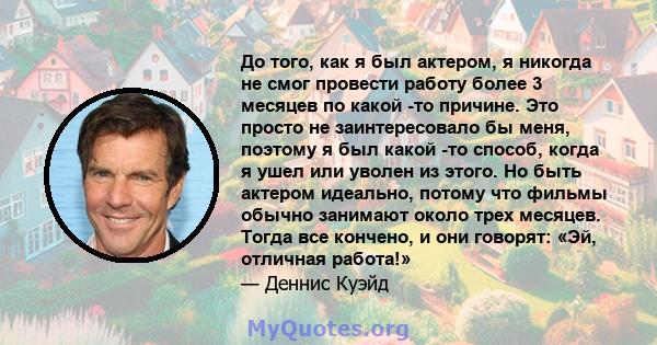 До того, как я был актером, я никогда не смог провести работу более 3 месяцев по какой -то причине. Это просто не заинтересовало бы меня, поэтому я был какой -то способ, когда я ушел или уволен из этого. Но быть актером 