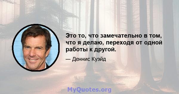 Это то, что замечательно в том, что я делаю, переходя от одной работы к другой.