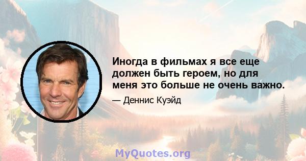 Иногда в фильмах я все еще должен быть героем, но для меня это больше не очень важно.