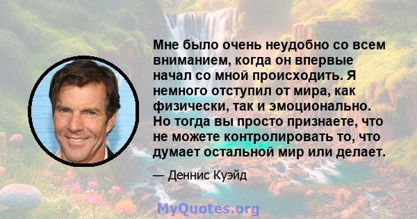 Мне было очень неудобно со всем вниманием, когда он впервые начал со мной происходить. Я немного отступил от мира, как физически, так и эмоционально. Но тогда вы просто признаете, что не можете контролировать то, что