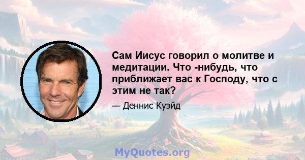 Сам Иисус говорил о молитве и медитации. Что -нибудь, что приближает вас к Господу, что с этим не так?