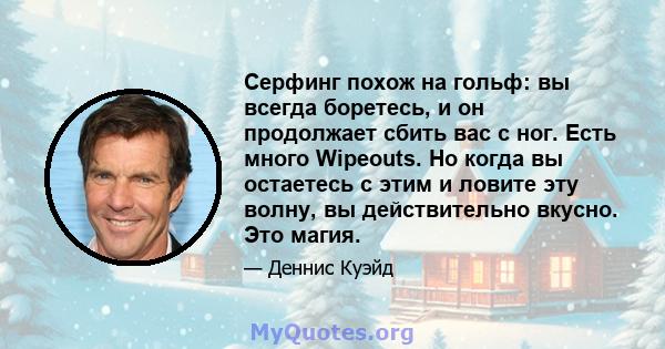 Серфинг похож на гольф: вы всегда боретесь, и он продолжает сбить вас с ног. Есть много Wipeouts. Но когда вы остаетесь с этим и ловите эту волну, вы действительно вкусно. Это магия.