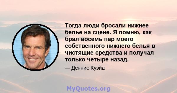 Тогда люди бросали нижнее белье на сцене. Я помню, как брал восемь пар моего собственного нижнего белья в чистящие средства и получал только четыре назад.