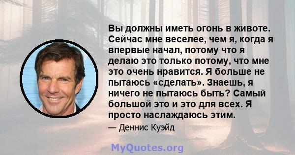 Вы должны иметь огонь в животе. Сейчас мне веселее, чем я, когда я впервые начал, потому что я делаю это только потому, что мне это очень нравится. Я больше не пытаюсь «сделать». Знаешь, я ничего не пытаюсь быть? Самый