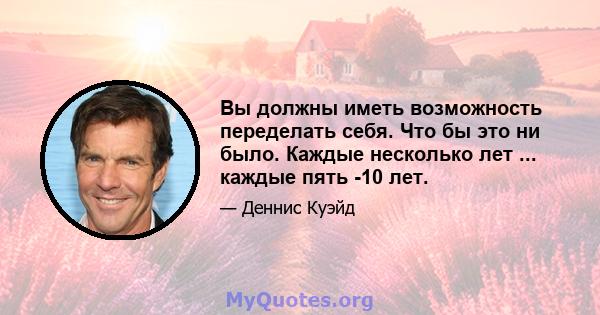 Вы должны иметь возможность переделать себя. Что бы это ни было. Каждые несколько лет ... каждые пять -10 лет.