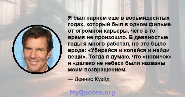 Я был парнем еще в восьмидесятых годах, который был в одном фильме от огромной карьеры, чего в то время не произошло. В девяностые годы я много работал, но это было вроде: «Убирайся и копайся и найди вещи». Тогда я