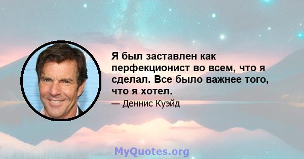 Я был заставлен как перфекционист во всем, что я сделал. Все было важнее того, что я хотел.