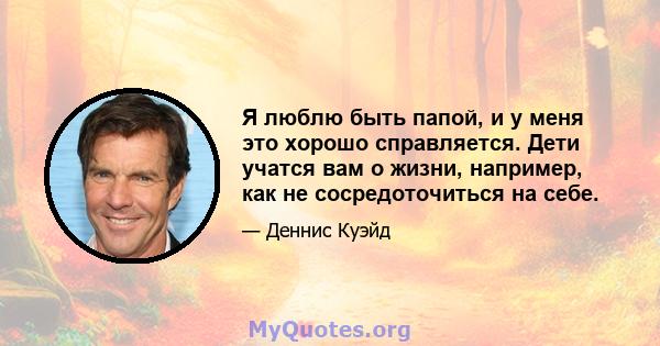 Я люблю быть папой, и у меня это хорошо справляется. Дети учатся вам о жизни, например, как не сосредоточиться на себе.