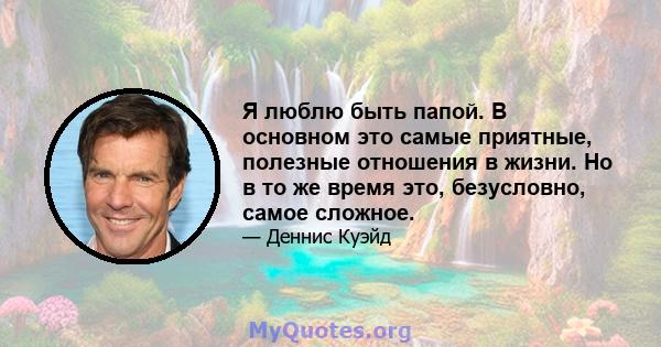 Я люблю быть папой. В основном это самые приятные, полезные отношения в жизни. Но в то же время это, безусловно, самое сложное.