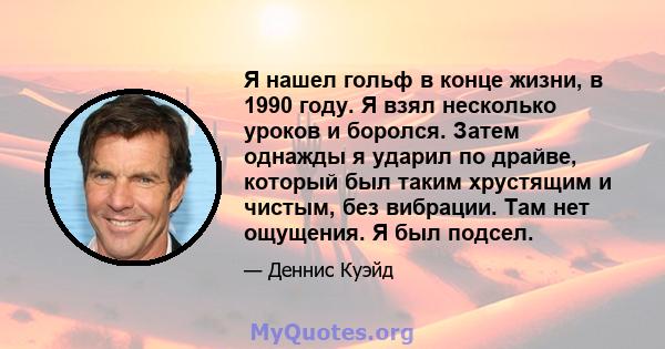 Я нашел гольф в конце жизни, в 1990 году. Я взял несколько уроков и боролся. Затем однажды я ударил по драйве, который был таким хрустящим и чистым, без вибрации. Там нет ощущения. Я был подсел.