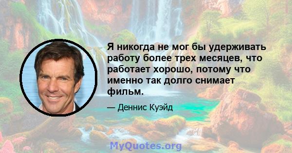 Я никогда не мог бы удерживать работу более трех месяцев, что работает хорошо, потому что именно так долго снимает фильм.