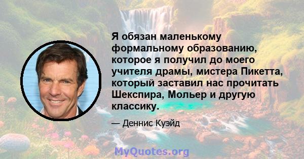 Я обязан маленькому формальному образованию, которое я получил до моего учителя драмы, мистера Пикетта, который заставил нас прочитать Шекспира, Мольер и другую классику.