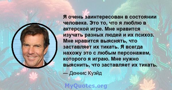 Я очень заинтересован в состоянии человека. Это то, что я люблю в актерской игре. Мне нравится изучать разных людей и их психоз. Мне нравится выяснять, что заставляет их тикать. Я всегда нахожу это с любым персонажем,