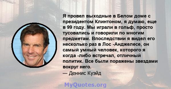 Я провел выходные в Белом доме с президентом Клинтоном, я думаю, еще в 99 году. Мы играли в гольф, просто тусовались и говорили по многим предметам. Впоследствии я видел его несколько раз в Лос -Анджелесе, он самый