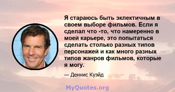 Я стараюсь быть эклектичным в своем выборе фильмов. Если я сделал что -то, что намеренно в моей карьере, это попытаться сделать столько разных типов персонажей и как много разных типов жанров фильмов, которые я могу.