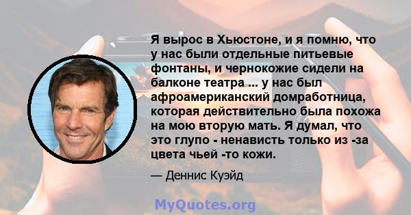 Я вырос в Хьюстоне, и я помню, что у нас были отдельные питьевые фонтаны, и чернокожие сидели на балконе театра ... у нас был афроамериканский домработница, которая действительно была похожа на мою вторую мать. Я думал, 