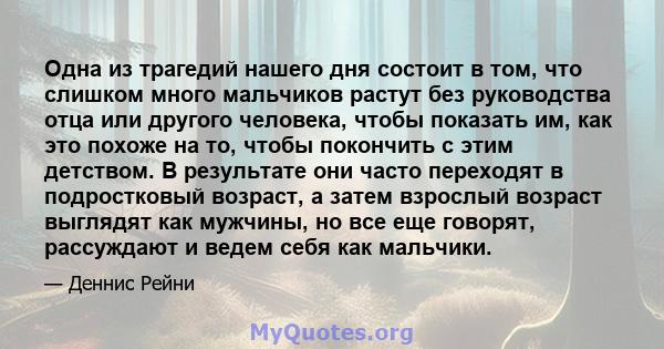 Одна из трагедий нашего дня состоит в том, что слишком много мальчиков растут без руководства отца или другого человека, чтобы показать им, как это похоже на то, чтобы покончить с этим детством. В результате они часто