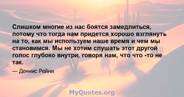 Слишком многие из нас боятся замедлиться, потому что тогда нам придется хорошо взглянуть на то, как мы используем наше время и чем мы становимся. Мы не хотим слушать этот другой голос глубоко внутри, говоря нам, что что 