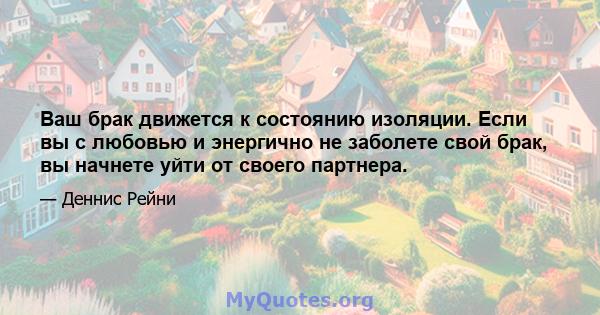 Ваш брак движется к состоянию изоляции. Если вы с любовью и энергично не заболете свой брак, вы начнете уйти от своего партнера.