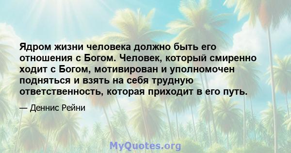 Ядром жизни человека должно быть его отношения с Богом. Человек, который смиренно ходит с Богом, мотивирован и уполномочен подняться и взять на себя трудную ответственность, которая приходит в его путь.