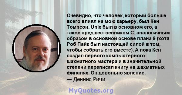 Очевидно, что человек, который больше всего влиял на мою карьеру, был Кен Томпсон. Unix был в основном его, а также предшественником C, аналогичным образом в основной основе плана 9 (хотя Роб Пайк был настоящей силой в