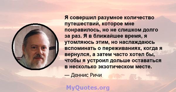 Я совершил разумное количество путешествий, которое мне понравилось, но не слишком долго за раз. Я в ближайшее время, я утомляюсь этим, но наслаждаюсь вспоминать о переживаниях, когда я вернулся, а затем часто хотел бы, 