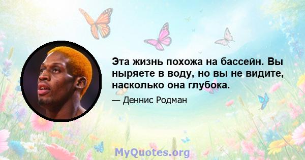 Эта жизнь похожа на бассейн. Вы ныряете в воду, но вы не видите, насколько она глубока.