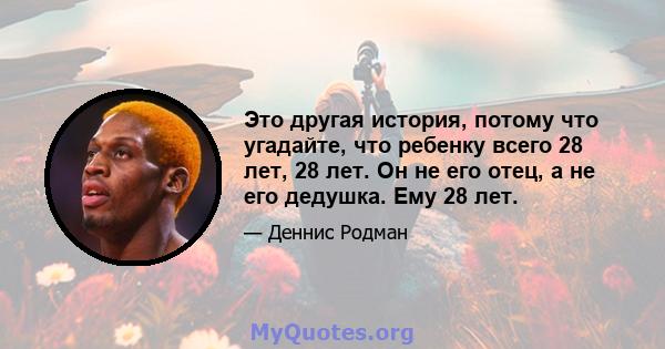 Это другая история, потому что угадайте, что ребенку всего 28 лет, 28 лет. Он не его отец, а не его дедушка. Ему 28 лет.