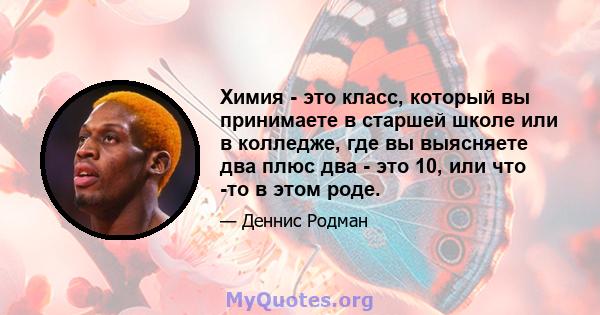 Химия - это класс, который вы принимаете в старшей школе или в колледже, где вы выясняете два плюс два - это 10, или что -то в этом роде.