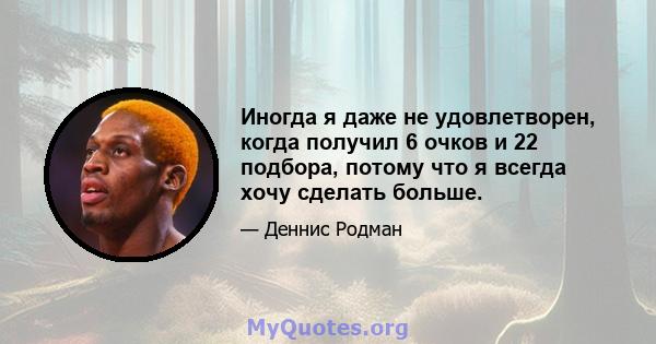 Иногда я даже не удовлетворен, когда получил 6 очков и 22 подбора, потому что я всегда хочу сделать больше.