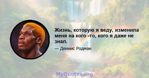 Жизнь, которую я веду, изменила меня на кого -то, кого я даже не знал.