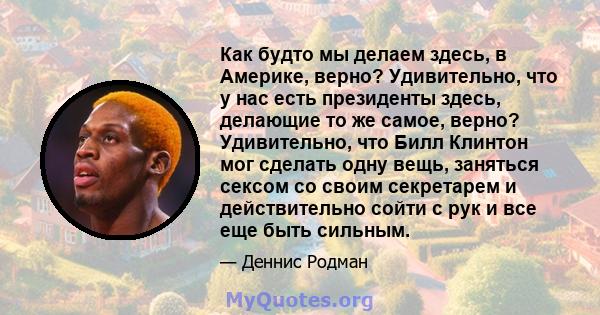 Как будто мы делаем здесь, в Америке, верно? Удивительно, что у нас есть президенты здесь, делающие то же самое, верно? Удивительно, что Билл Клинтон мог сделать одну вещь, заняться сексом со своим секретарем и