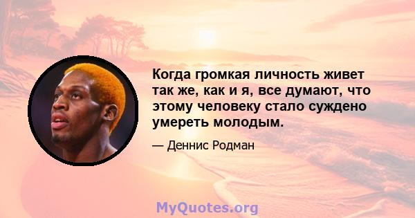 Когда громкая личность живет так же, как и я, все думают, что этому человеку стало суждено умереть молодым.