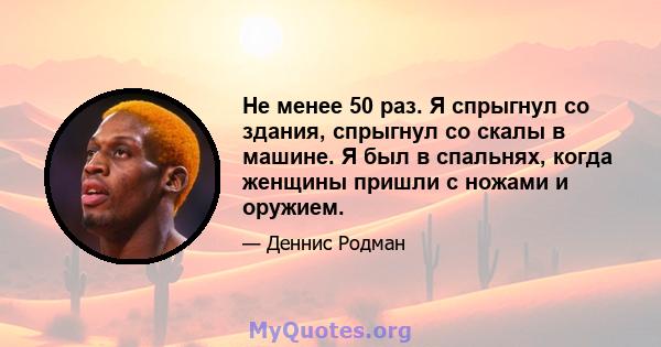 Не менее 50 раз. Я спрыгнул со здания, спрыгнул со скалы в машине. Я был в спальнях, когда женщины пришли с ножами и оружием.