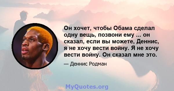 Он хочет, чтобы Обама сделал одну вещь, позвони ему ... он сказал, если вы можете, Деннис, я не хочу вести войну. Я не хочу вести войну. Он сказал мне это.