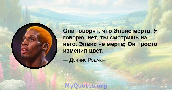 Они говорят, что Элвис мертв. Я говорю, нет, ты смотришь на него. Элвис не мертв; Он просто изменил цвет.