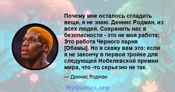 Почему мне осталось сгладить вещи, я не знаю. Деннис Родман, из всех людей. Сохранить нас в безопасности - это не моя работа; Это работа Черного парня [Обамы]. Но я скажу вам это: если я не закончу в первой тройке для