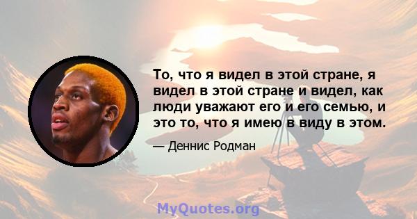 То, что я видел в этой стране, я видел в этой стране и видел, как люди уважают его и его семью, и это то, что я имею в виду в этом.